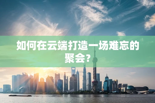 如何在云端打造一场难忘的聚会？