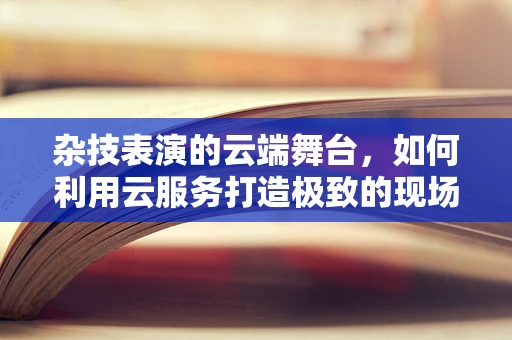 杂技表演的云端舞台，如何利用云服务打造极致的现场体验？
