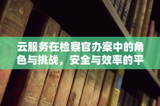 云服务在检察官办案中的角色与挑战，安全与效率的平衡