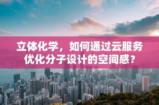 立体化学，如何通过云服务优化分子设计的空间感？