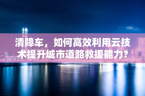 清障车，如何高效利用云技术提升城市道路救援能力？