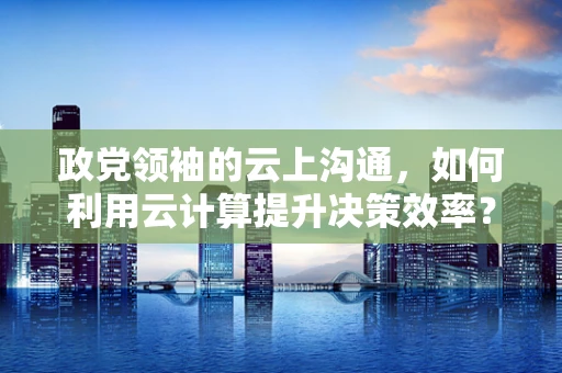 政党领袖的云上沟通，如何利用云计算提升决策效率？