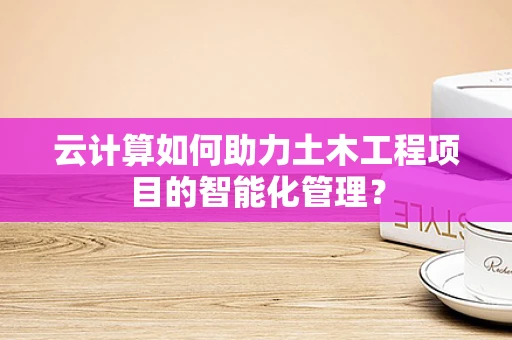 云计算如何助力土木工程项目的智能化管理？