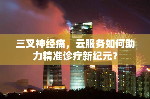 三叉神经痛，云服务如何助力精准诊疗新纪元？