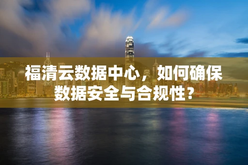 福清云数据中心，如何确保数据安全与合规性？