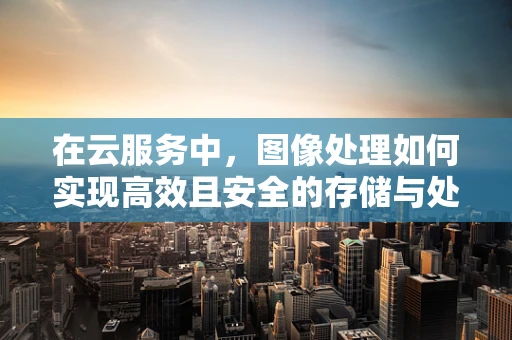 在云服务中，图像处理如何实现高效且安全的存储与处理？