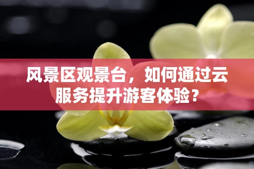 风景区观景台，如何通过云服务提升游客体验？