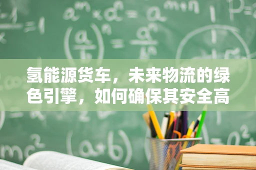 氢能源货车，未来物流的绿色引擎，如何确保其安全高效运行？