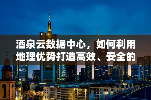 酒泉云数据中心，如何利用地理优势打造高效、安全的云端服务？