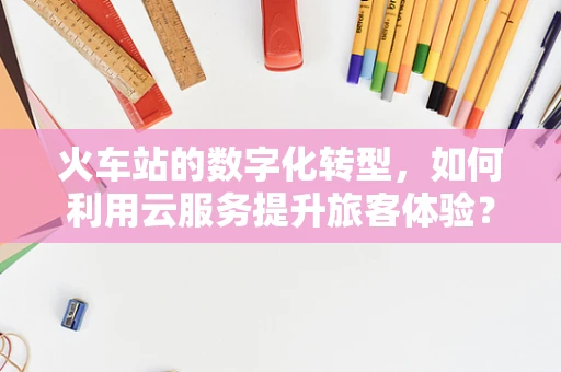 火车站的数字化转型，如何利用云服务提升旅客体验？