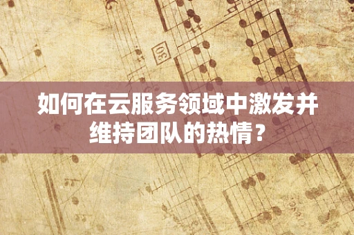 如何在云服务领域中激发并维持团队的热情？