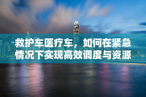 救护车医疗车，如何在紧急情况下实现高效调度与资源优化？