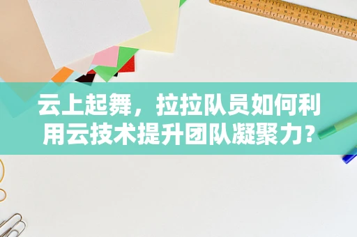 云上起舞，拉拉队员如何利用云技术提升团队凝聚力？