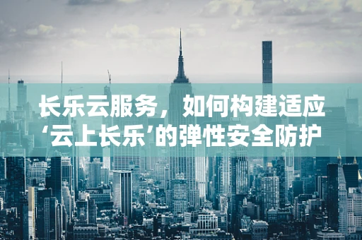 长乐云服务，如何构建适应‘云上长乐’的弹性安全防护网？
