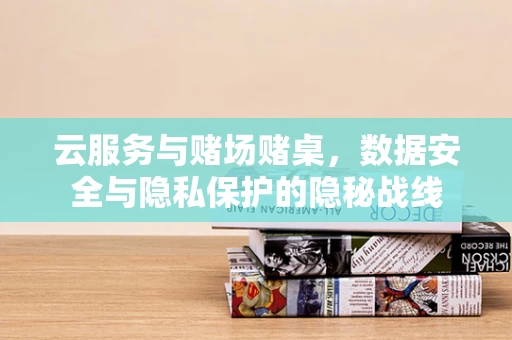 云服务与赌场赌桌，数据安全与隐私保护的隐秘战线