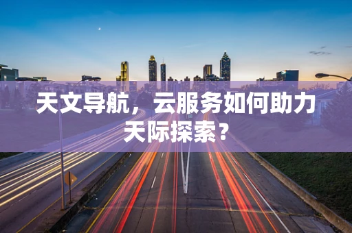 天文导航，云服务如何助力天际探索？