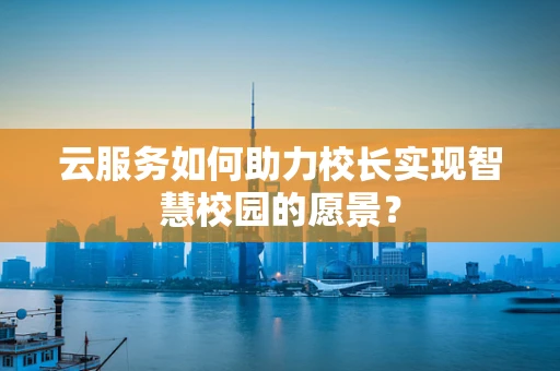 云服务如何助力校长实现智慧校园的愿景？