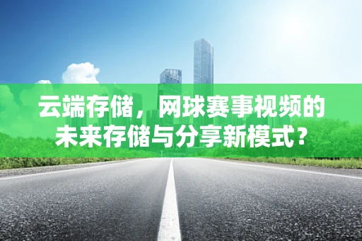 云端存储，网球赛事视频的未来存储与分享新模式？