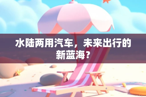 水陆两用汽车，未来出行的新蓝海？