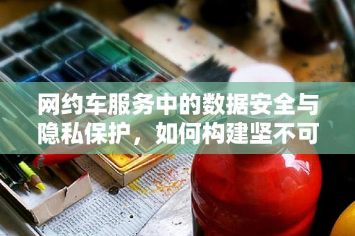 网约车服务中的数据安全与隐私保护，如何构建坚不可摧的防线？