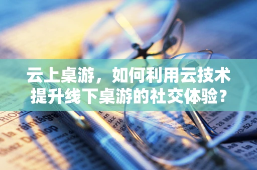 云上桌游，如何利用云技术提升线下桌游的社交体验？