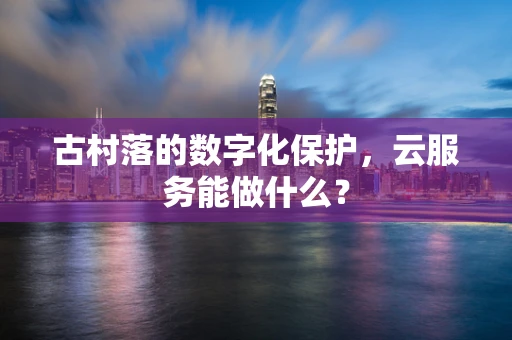 古村落的数字化保护，云服务能做什么？