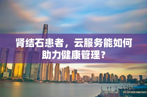 肾结石患者，云服务能如何助力健康管理？