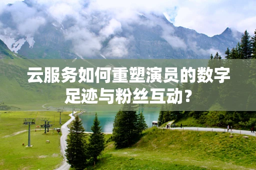 云服务如何重塑演员的数字足迹与粉丝互动？