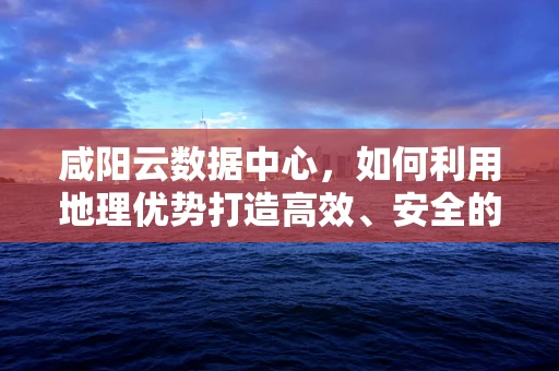 咸阳云数据中心，如何利用地理优势打造高效、安全的云服务？