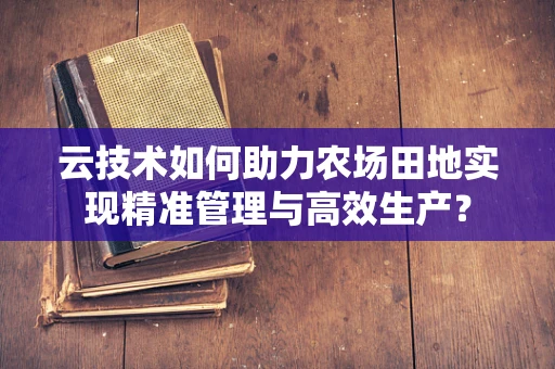 云技术如何助力农场田地实现精准管理与高效生产？