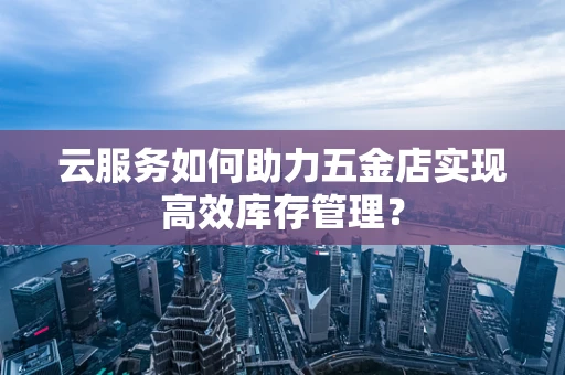 云服务如何助力五金店实现高效库存管理？