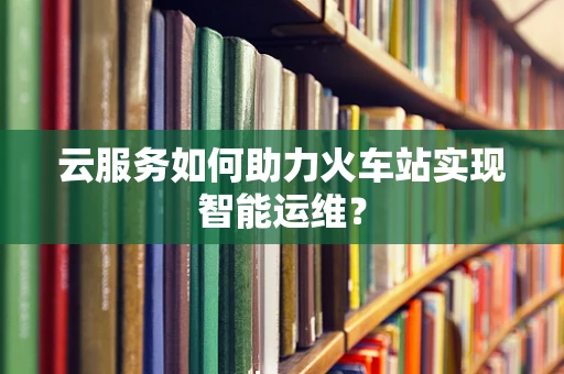 云服务如何助力火车站实现智能运维？