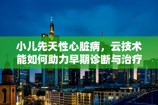 小儿先天性心脏病，云技术能如何助力早期诊断与治疗？