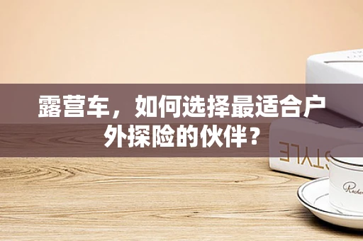 露营车，如何选择最适合户外探险的伙伴？
