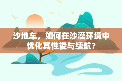 沙地车，如何在沙漠环境中优化其性能与续航？