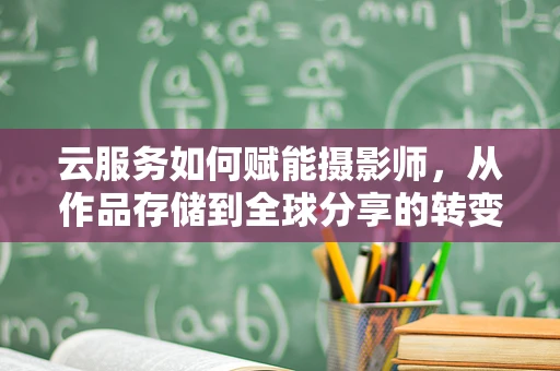 云服务如何赋能摄影师，从作品存储到全球分享的转变？