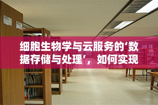 细胞生物学与云服务的‘数据存储与处理’，如何实现生命科学的‘云端’飞跃？