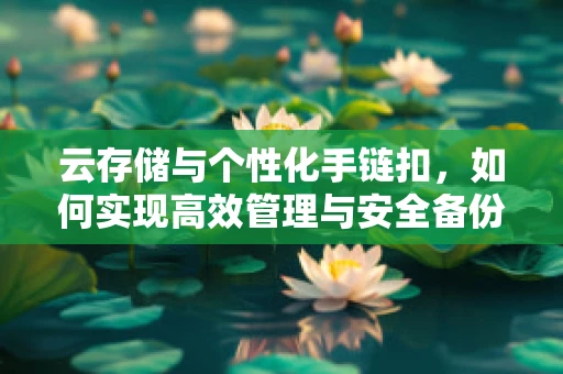 云存储与个性化手链扣，如何实现高效管理与安全备份？