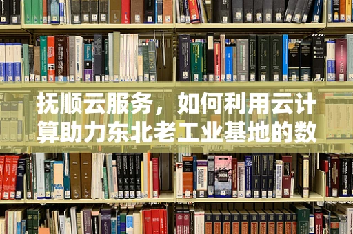 抚顺云服务，如何利用云计算助力东北老工业基地的数字化转型？