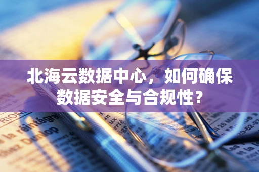 北海云数据中心，如何确保数据安全与合规性？