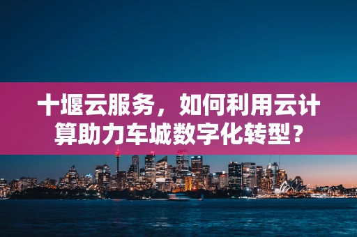 十堰云服务，如何利用云计算助力车城数字化转型？