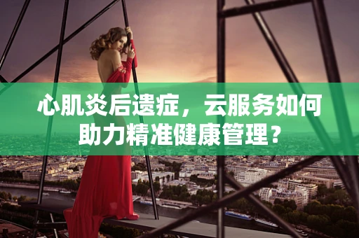 心肌炎后遗症，云服务如何助力精准健康管理？