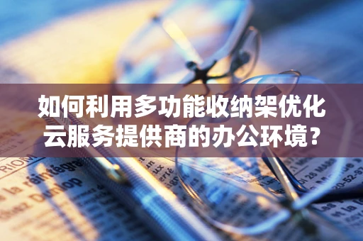 如何利用多功能收纳架优化云服务提供商的办公环境？