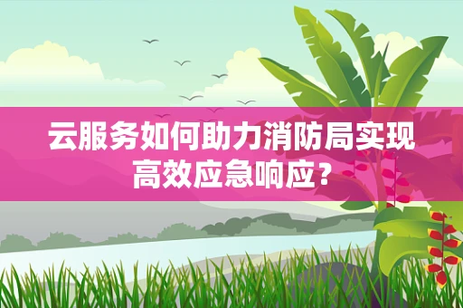 云服务如何助力消防局实现高效应急响应？