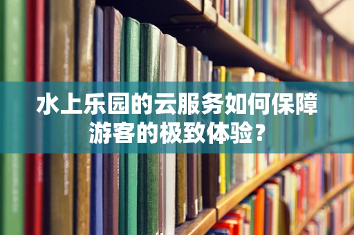 水上乐园的云服务如何保障游客的极致体验？