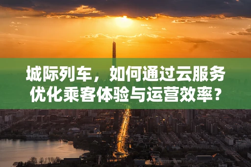 城际列车，如何通过云服务优化乘客体验与运营效率？
