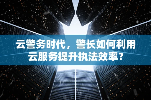 云警务时代，警长如何利用云服务提升执法效率？