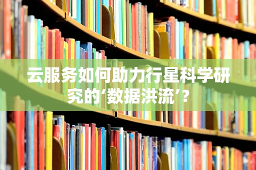 云服务如何助力行星科学研究的‘数据洪流’？