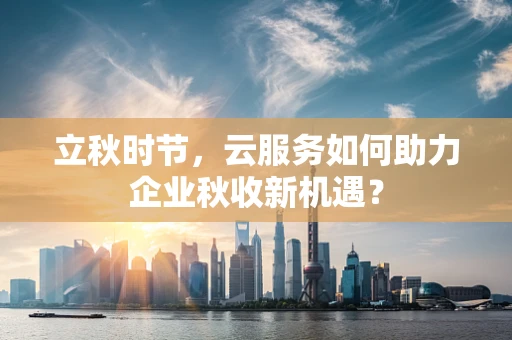 立秋时节，云服务如何助力企业秋收新机遇？
