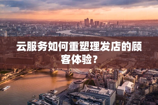 云服务如何重塑理发店的顾客体验？